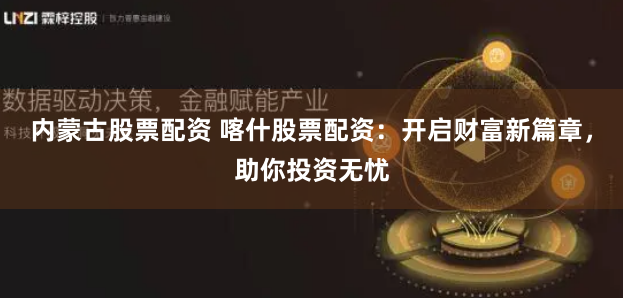 内蒙古股票配资 喀什股票配资：开启财富新篇章，助你投资无忧