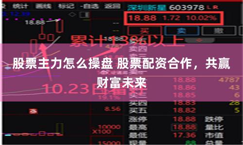 股票主力怎么操盘 股票配资合作，共赢财富未来