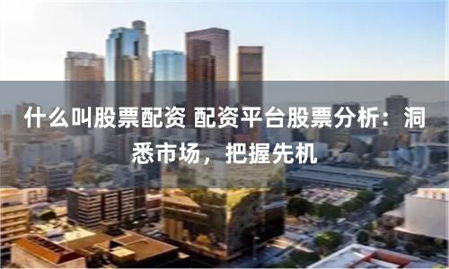 什么叫股票配资 配资平台股票分析：洞悉市场，把握先机