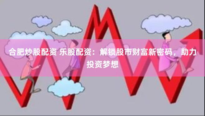 合肥炒股配资 乐股配资：解锁股市财富新密码，助力投资梦想
