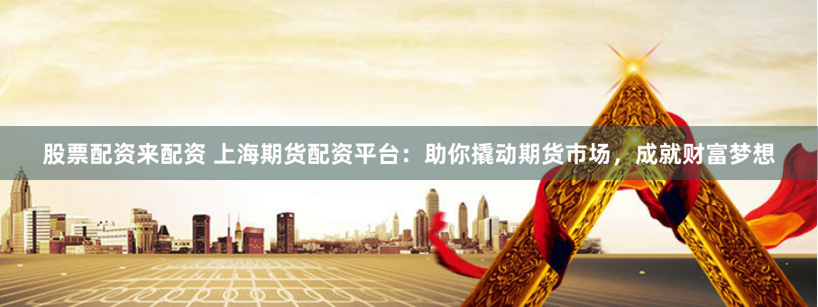 股票配资来配资 上海期货配资平台：助你撬动期货市场，成就财富梦想