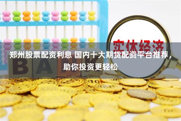 郑州股票配资利息 国内十大期货配资平台推荐，助你投资更轻松