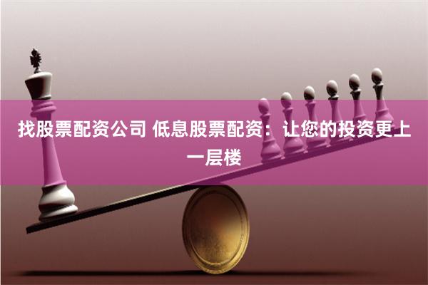 找股票配资公司 低息股票配资：让您的投资更上一层楼