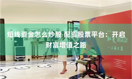短线资金怎么炒股 配资股票平台：开启财富增值之路