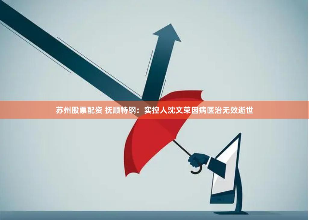 苏州股票配资 抚顺特钢：实控人沈文荣因病医治无效逝世