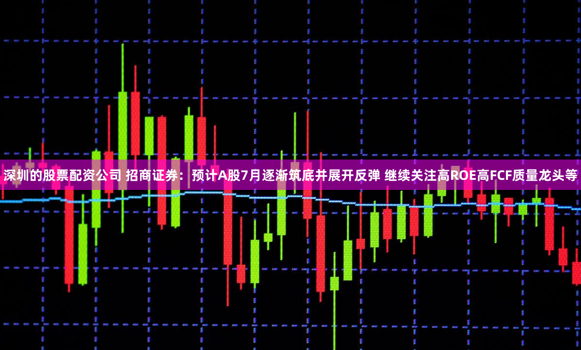 深圳的股票配资公司 招商证券：预计A股7月逐渐筑底并展开反弹 继续关注高ROE高FCF质量龙头等