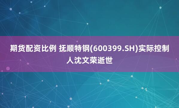 期货配资比例 抚顺特钢(600399.SH)实际控制人沈文荣逝世