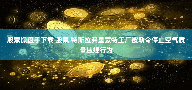 股票操盘手下载 股票 特斯拉弗里蒙特工厂被勒令停止空气质量违规行为