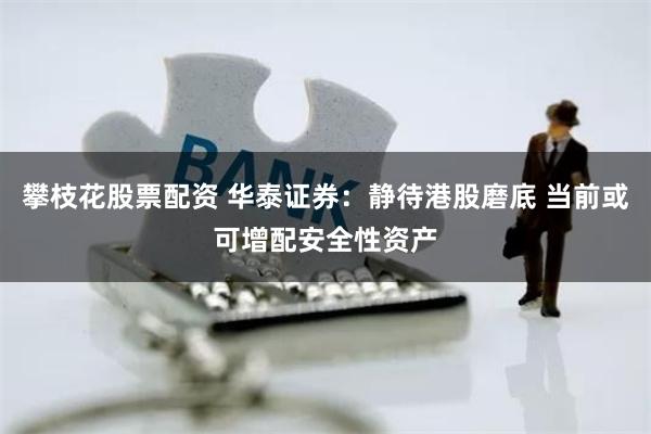 攀枝花股票配资 华泰证券：静待港股磨底 当前或可增配安全性资产