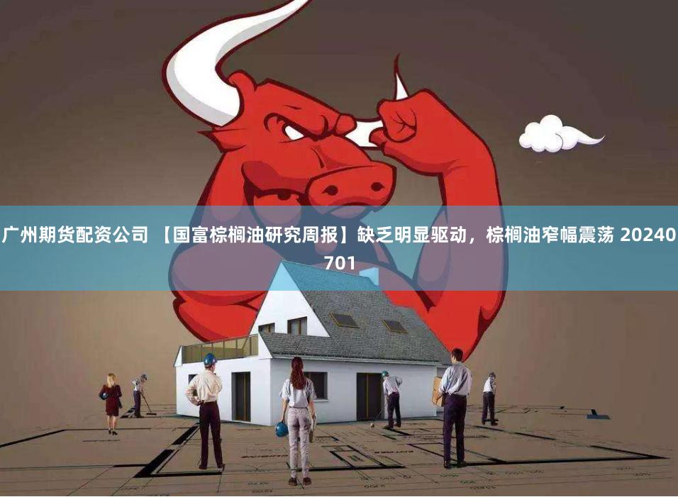 广州期货配资公司 【国富棕榈油研究周报】缺乏明显驱动，棕榈油窄幅震荡 20240701
