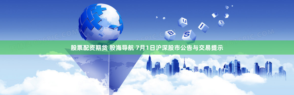 股票配资期货 股海导航 7月1日沪深股市公告与交易提示