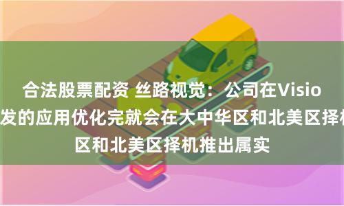 合法股票配资 丝路视觉：公司在Vision Pro上开发的应用优化完就会在大中华区和北美区择机推出属实