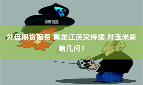 外盘期货配资 黑龙江涝灾持续 对玉米影响几何？