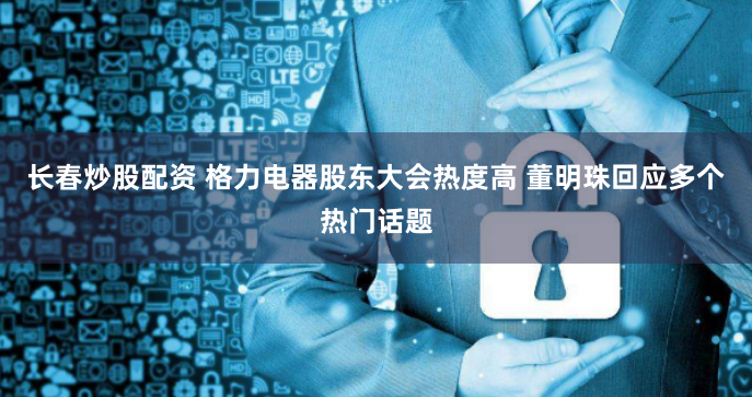 长春炒股配资 格力电器股东大会热度高 董明珠回应多个热门话题