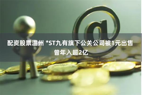 配资股票温州 *ST九有旗下公关公司被1元出售 曾年入超2亿