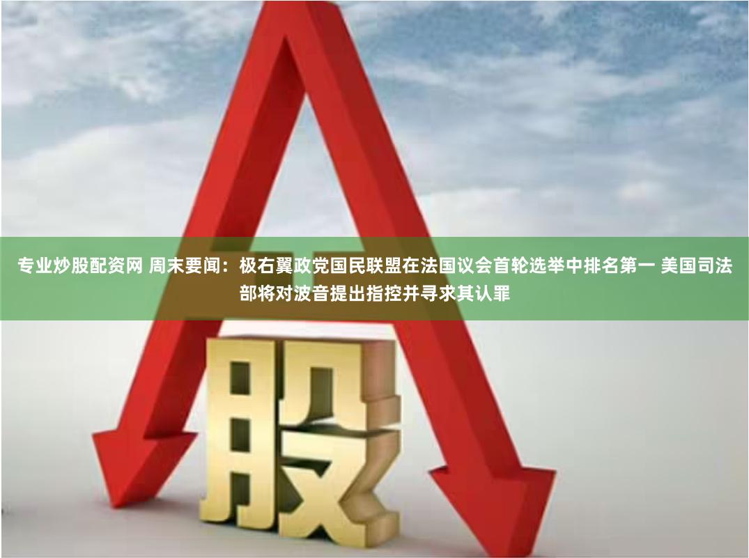 专业炒股配资网 周末要闻：极右翼政党国民联盟在法国议会首轮选举中排名第一 美国司法部将对波音提出指控并寻求其认罪