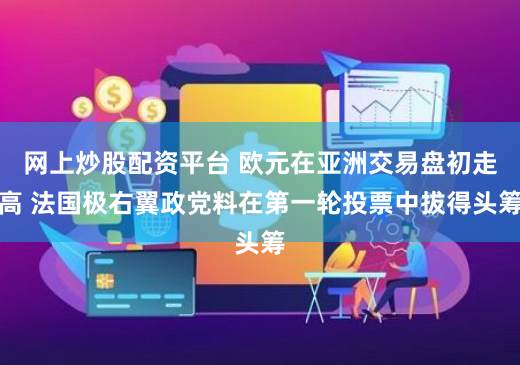 网上炒股配资平台 欧元在亚洲交易盘初走高 法国极右翼政党料在第一轮投票中拔得头筹