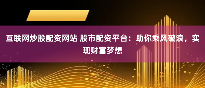 互联网炒股配资网站 股市配资平台：助你乘风破浪，实现财富梦想
