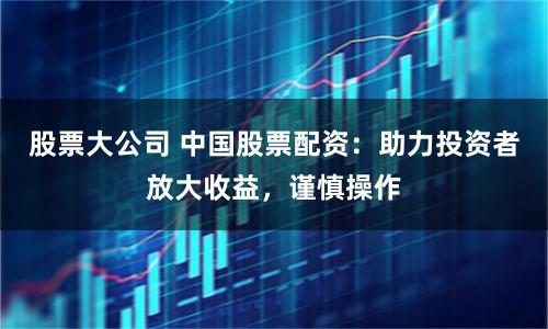 股票大公司 中国股票配资：助力投资者放大收益，谨慎操作