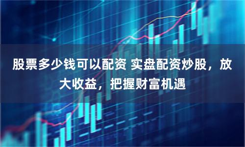 股票多少钱可以配资 实盘配资炒股，放大收益，把握财富机遇