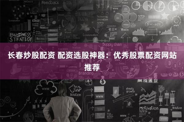 长春炒股配资 配资选股神器：优秀股票配资网站推荐