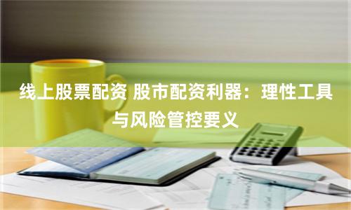线上股票配资 股市配资利器：理性工具与风险管控要义
