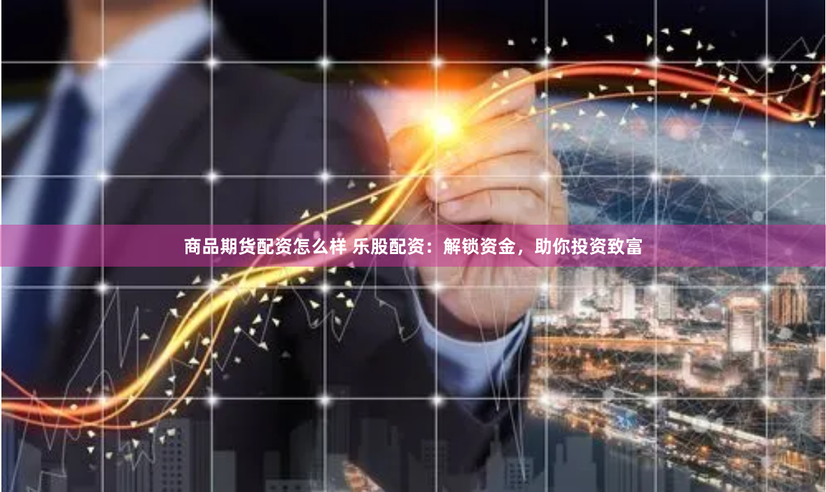 商品期货配资怎么样 乐股配资：解锁资金，助你投资致富
