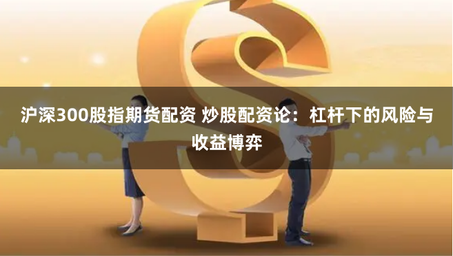 沪深300股指期货配资 炒股配资论:杠杆下的风险与收益博弈