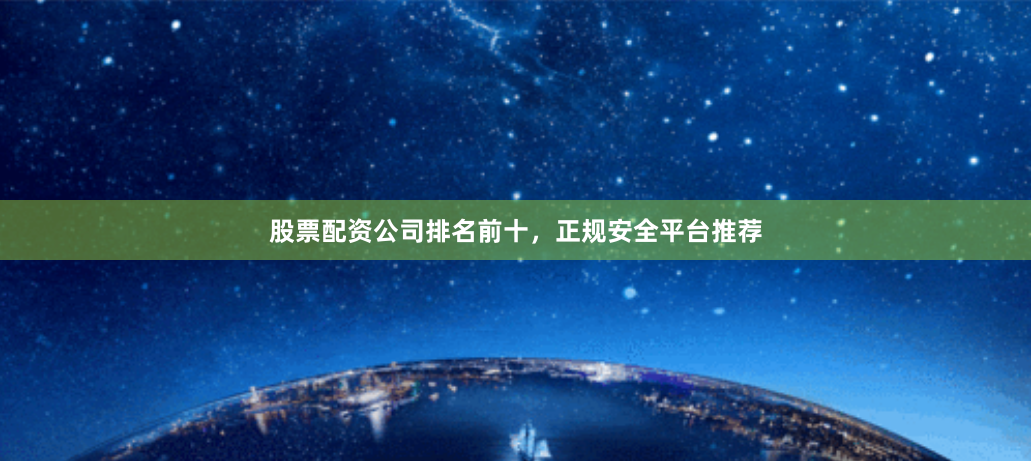 股票配资公司排名前十，正规安全平台推荐