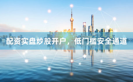 配资实盘炒股开户，低门槛安全通道