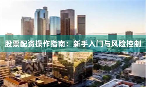 股票配资操作指南：新手入门与风险控制