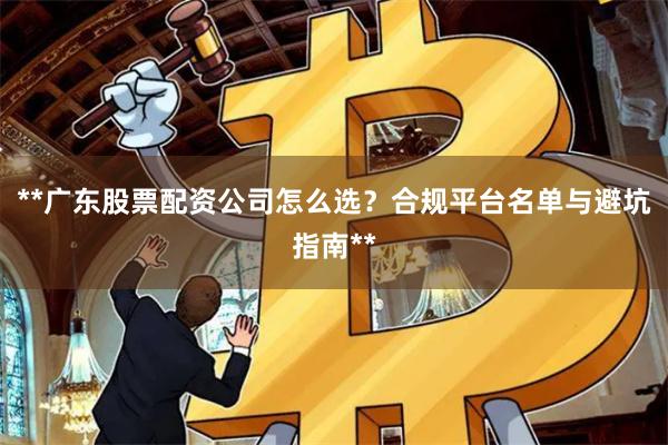 **广东股票配资公司怎么选?合规平台名单与避坑指南**